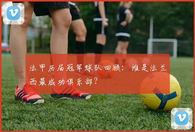 法甲历届冠军球队回顾：谁是法兰西最成功俱乐部？