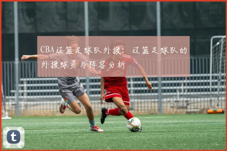 CBA辽篮足球队外援:辽篮足球队的外援球员与阵容分析