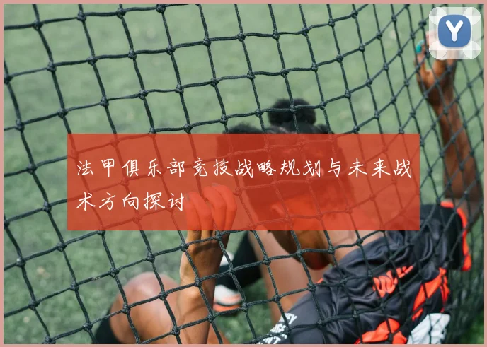 法甲俱乐部竞技战略规划与未来战术方向探讨