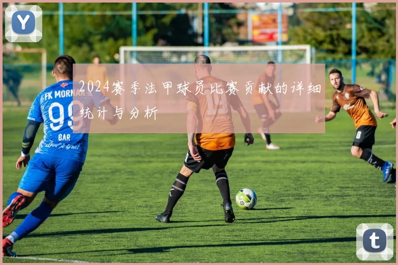 2024赛季法甲球员比赛贡献的详细统计与分析