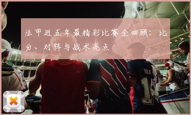 法甲近五年最精彩比赛全回顾：比分、对阵与战术亮点